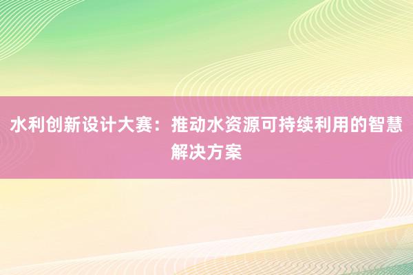 水利创新设计大赛：推动水资源可持续利用的智慧解决方案